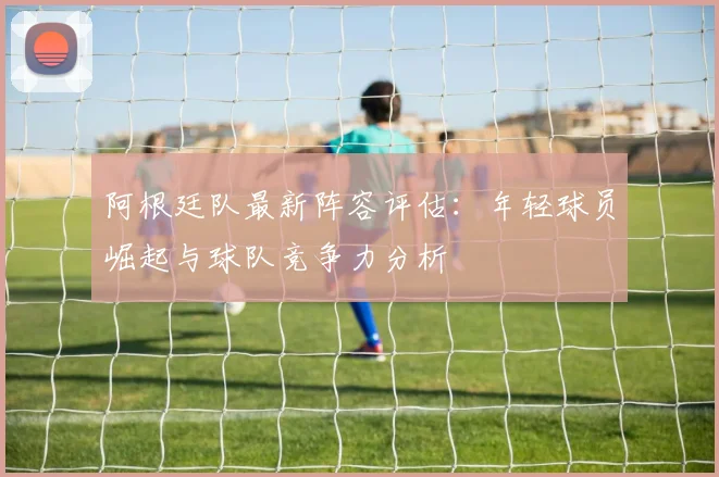 阿根廷队最新阵容评估：年轻球员崛起与球队竞争力分析