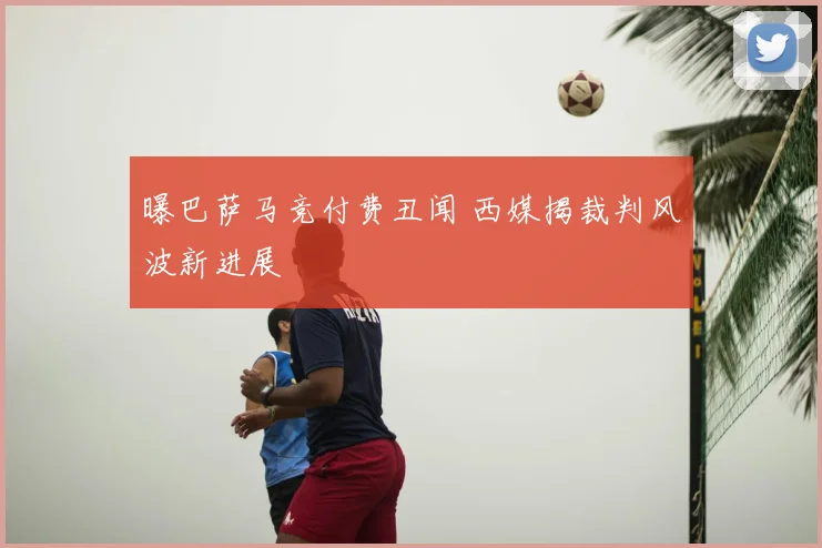 曝巴萨马竞付费丑闻 西媒揭裁判风波新进展