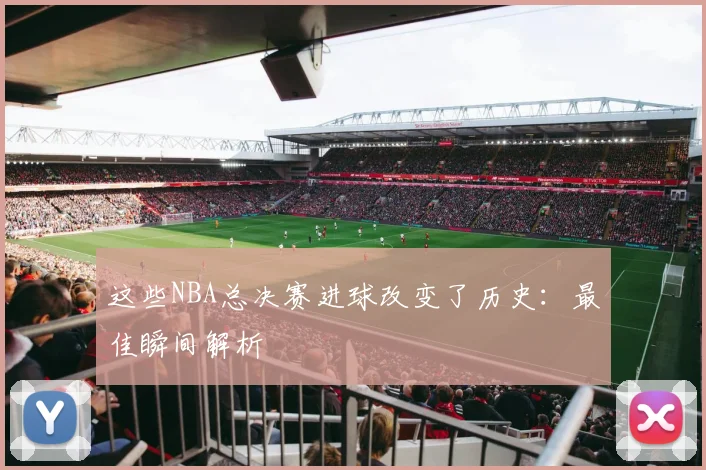 这些NBA总决赛进球改变了历史：最佳瞬间解析