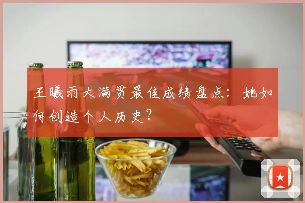 王曦雨大满贯最佳成绩盘点：她如何创造个人历史？