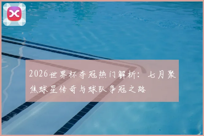 2026世界杯夺冠热门解析：七月聚焦球星传奇与球队争冠之路