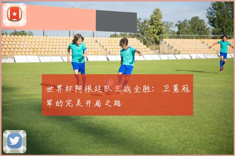 世界杯阿根廷队三战全胜：卫冕冠军的完美开局之路