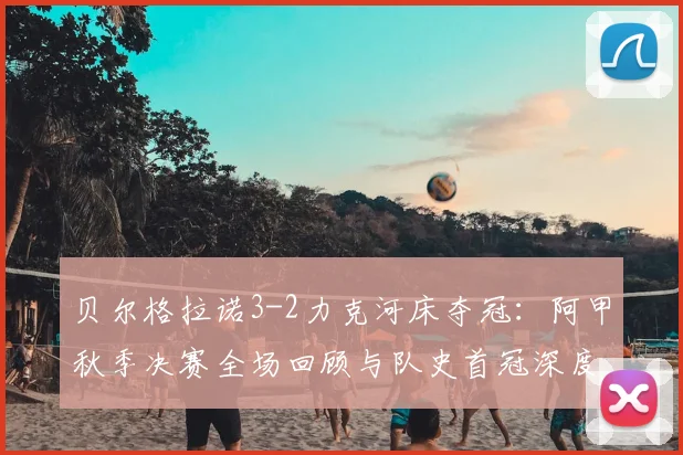 贝尔格拉诺3-2力克河床夺冠：阿甲秋季决赛全场回顾与队史首冠深度解析