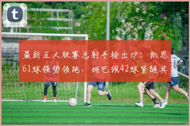 最新五大联赛总射手榜出炉：凯恩61球强势领跑，姆巴佩42球紧随其后