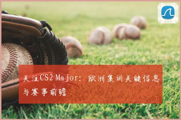 关注CS2 Major：欧洲集训关键信息与赛事前瞻
