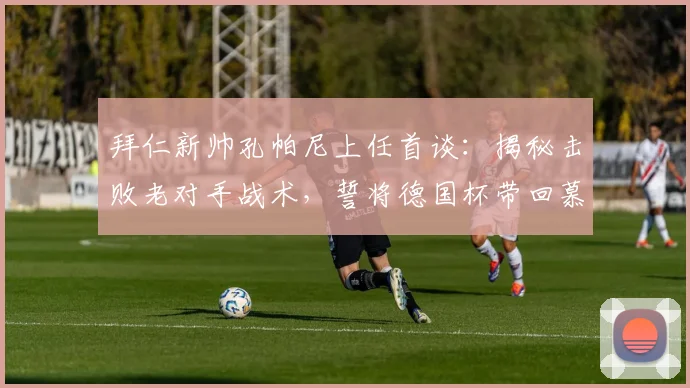 拜仁新帅孔帕尼上任首谈：揭秘击败老对手战术，誓将德国杯带回慕尼黑！