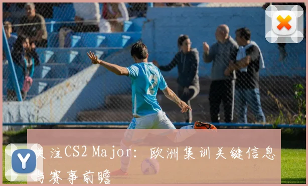 关注CS2 Major：欧洲集训关键信息与赛事前瞻