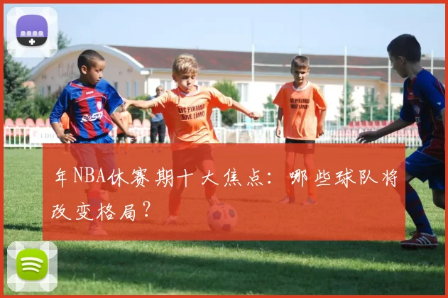 年NBA休赛期十大焦点：哪些球队将改变格局？