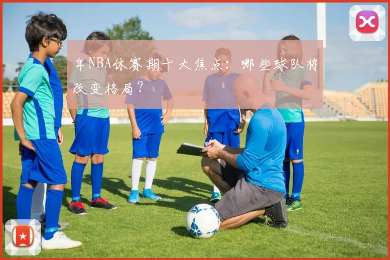 年NBA休赛期十大焦点：哪些球队将改变格局？
