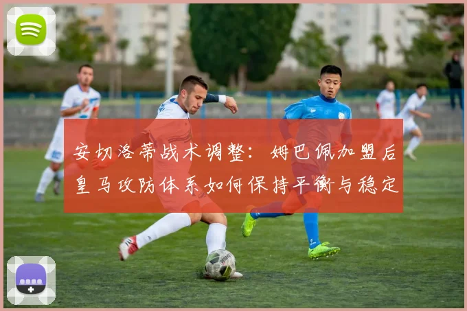 安切洛蒂战术调整：姆巴佩加盟后皇马攻防体系如何保持平衡与稳定