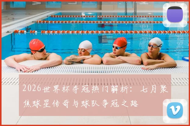 2026世界杯夺冠热门解析：七月聚焦球星传奇与球队争冠之路
