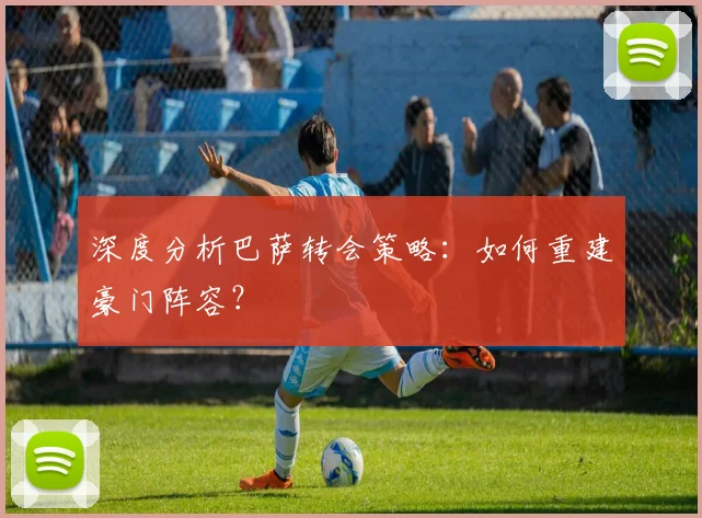 深度分析巴萨转会策略：如何重建豪门阵容？